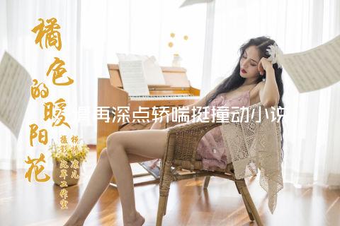 好滑再深点轿喘挺撞动小说